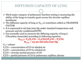 DIFFUSION CAPACITY OF LUNG
 Third major category of pulmonary function testing is measuring the
ability of the lungs to transfer gases across the alveolar capillary
membrane
 The diffusion capacity of lung or Dlco or sometimes called as TRANSFER
FACTOR
 It is expressed in ml/min/mm Hg under standard temperature and
pressure and dry conditions(STPD)
 Gas normally used to measure the diffusing capacity of lung is
CO(carbon monoxide) according to following equation:
DLCO= VE(FI CO – FECO)/(PACO – PcCO)
DLCO = 25-30 ml/min/mm Hg
VE= volume
FI CO = concentration of CO in inhaled air
FECO = concentration of CO in exhaled air
PACO = alveolar partial pressure of CO
PcCO = partial pressure of CO in pulmonary capillary plasma
 