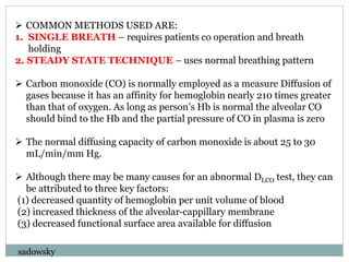  COMMON METHODS USED ARE:
1. SINGLE BREATH – requires patients co operation and breath
holding
2. STEADY STATE TECHNIQUE – uses normal breathing pattern
 Carbon monoxide (CO) is normally employed as a measure Diffusion of
gases because it has an affinity for hemoglobin nearly 210 times greater
than that of oxygen. As long as person’s Hb is normal the alveolar CO
should bind to the Hb and the partial pressure of CO in plasma is zero
 The normal diffusing capacity of carbon monoxide is about 25 to 30
mL/min/mm Hg.
 Although there may be many causes for an abnormal DLCO test, they can
be attributed to three key factors:
(1) decreased quantity of hemoglobin per unit volume of blood
(2) increased thickness of the alveolar-cappillary membrane
(3) decreased functional surface area available for diffusion
sadowsky
 