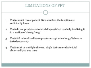 LIMITATIONS OF PFT
1. Tests cannot reveal patient disease unless the function are
sufficiently lower
2. Tests do not provide anatomical diagnosis but can help localizing it
to a section of airway/lung
3. Tests fail to localize disease process except when lungs/lobes are
tested separately
4. Tests must be multiple since no single test can evaluate total
abnormality at one time
 