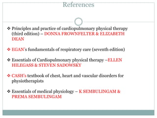 References
 Principles and practice of cardiopulmonary physical therapy
(third edition) – DONNA FROWNFELTER & ELIZABETH
DEAN
 EGAN’s fundamentals of respiratory care (seventh edition)
 Essentials of Cardiopulmonary physical therapy –ELLEN
HILEGASS & STEVEN SADOWSKY
 CASH’s textbook of chest, heart and vascular disorders for
physiotherapists
 Essentials of medical physiology – K SEMBULINGAM &
PREMA SEMBULINGAM
 