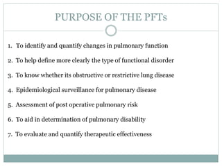 PURPOSE OF THE PFTs
1. To identify and quantify changes in pulmonary function
2. To help define more clearly the type of functional disorder
3. To know whether its obstructive or restrictive lung disease
4. Epidemiological surveillance for pulmonary disease
5. Assessment of post operative pulmonary risk
6. To aid in determination of pulmonary disability
7. To evaluate and quantify therapeutic effectiveness
 