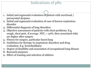 Indications of pfts
1. Initial and segmental evaluation of patient with exertional /
paroxysmal dyspnea
2. Initial and segmental evaluation of case of known respiratory
disorder
3. Differential diagnosis of lung disorders
4. Objective assessment of patients with chest problems. E.g.
cough, chest pain. if average FEV1 < 50%, then associated risks
are higher after surgery
5. Fitness for surgery, particular heart/lung
6. Guidelines for therapy in respiratory disorders and drug
evaluation. E.g. bronchodilator
7. Degree of disability and association of occupational lung disease
8. Research purposes
9. Effect of training and selection of athletes
 