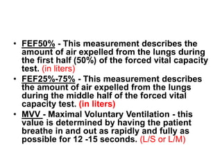 • FEF50% - This measurement describes the
amount of air expelled from the lungs during
the first half (50%) of the forced vital capacity
test. (in liters)
• FEF25%-75% - This measurement describes
the amount of air expelled from the lungs
during the middle half of the forced vital
capacity test. (in liters)
• MVV - Maximal Voluntary Ventilation - this
value is determined by having the patient
breathe in and out as rapidly and fully as
possible for 12 -15 seconds. (L/S or L/M)
 