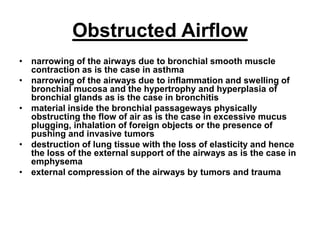 Obstructed Airflow
• narrowing of the airways due to bronchial smooth muscle
contraction as is the case in asthma
• narrowing of the airways due to inflammation and swelling of
bronchial mucosa and the hypertrophy and hyperplasia of
bronchial glands as is the case in bronchitis
• material inside the bronchial passageways physically
obstructing the flow of air as is the case in excessive mucus
plugging, inhalation of foreign objects or the presence of
pushing and invasive tumors
• destruction of lung tissue with the loss of elasticity and hence
the loss of the external support of the airways as is the case in
emphysema
• external compression of the airways by tumors and trauma
 