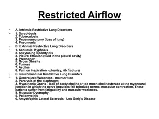 Restricted Airflow
• A. Intrinsic Restrictive Lung Disorders
• 1. Sarcoidosis
2. Tuberculosis
3. Pnuemonectomy (loss of lung)
4. Pneumonia
• B. Extrinsic Restrictive Lung Disorders
• 1. Scoliosis, Kyphosis
2. Ankylosing Spondylitis
3. Pleural Effusion (fluid in the pleural cavity)
4. Pregnancy
5. Gross Obesity
6. Tumors
7. Ascites
8. Pain on inspiration - pleurisy, rib fractures
• C. Neuromuscular Restrictive Lung Disorders
• 1. Generalized Weakness - malnutrition
2. Paralysis of the diaphragm
3. Myasthenia Gravis - lack of acetylcholine or too much cholinesterase at the myoneural
junction in which the nerve impulses fail to induce normal muscular contraction. These
patients suffer from fatigability and muscular weakness.
4. Muscular Dystrophy
5. Poliomyelitis
6. Amyotrophic Lateral Sclerosis - Lou Gerig's Disease
 