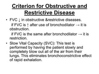 Criterion for Obstructive and
Restrictive Disease
• FVC ↓ in obstructive &restrictive diseases.
if FVC is ↑ after use of bronchodilator → it is
obstruction.
if FVC is the same after bronchodilator → it is
restriction.
• Slow Vital Capacity (SVC): This test is
performed by having the patient slowly and
completely blow out all of the air from their
lungs. This eliminates bronchoconstrictive effect
of rapid exhalation.
 