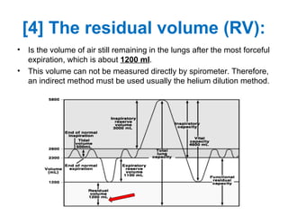 [4] The residual volume (RV):
• Is the volume of air still remaining in the lungs after the most forceful
expiration, which is about 1200 ml.
• This volume can not be measured directly by spirometer. Therefore,
an indirect method must be used usually the helium dilution method.
 
