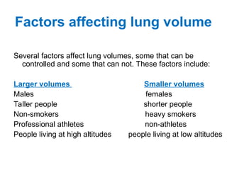 Factors affecting lung volume
Several factors affect lung volumes, some that can be
controlled and some that can not. These factors include:
Larger volumes Smaller volumes
Males females
Taller people shorter people
Non-smokers heavy smokers
Professional athletes non-athletes
People living at high altitudes people living at low altitudes
 