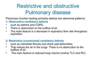Restrictive and obstructive
Pulmonary disease
Pulmonary function testing primarily detects two abnormal patterns:
1- Obstructive ventilatory defects
• such as asthma and COPD.
• There is obstruction to the outflow of air
• The main feature is a decrease in expiratory flow rate throughout
expiration
2- Restrictive (constricted) ventilatory defects
• such as interstitial fibrosis and chest wall deformities.
• That reduce the air in the lungs. There is no obstruction to the
outflow of air.
• The main feature is reduced lung volume (mainly TLC and RV).
 
