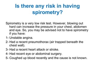 Is there any risk in having
spirometry?
Spirometry is a very low risk test. However, blowing out
hard can increase the pressure in your chest, abdomen
and eye. So, you may be advised not to have spirometry
if you have:
1- Unstable angina.
2- Had a recent pneumothorax (air trapped beneath the
chest wall).
3- Had a recent heart attack or stroke.
4- Had recent eye or abdominal surgery.
5- Coughed up blood recently and the cause is not known.
 
