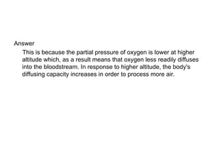 Answer
This is because the partial pressure of oxygen is lower at higher
altitude which, as a result means that oxygen less readily diffuses
into the bloodstream. In response to higher altitude, the body's
diffusing capacity increases in order to process more air.
 