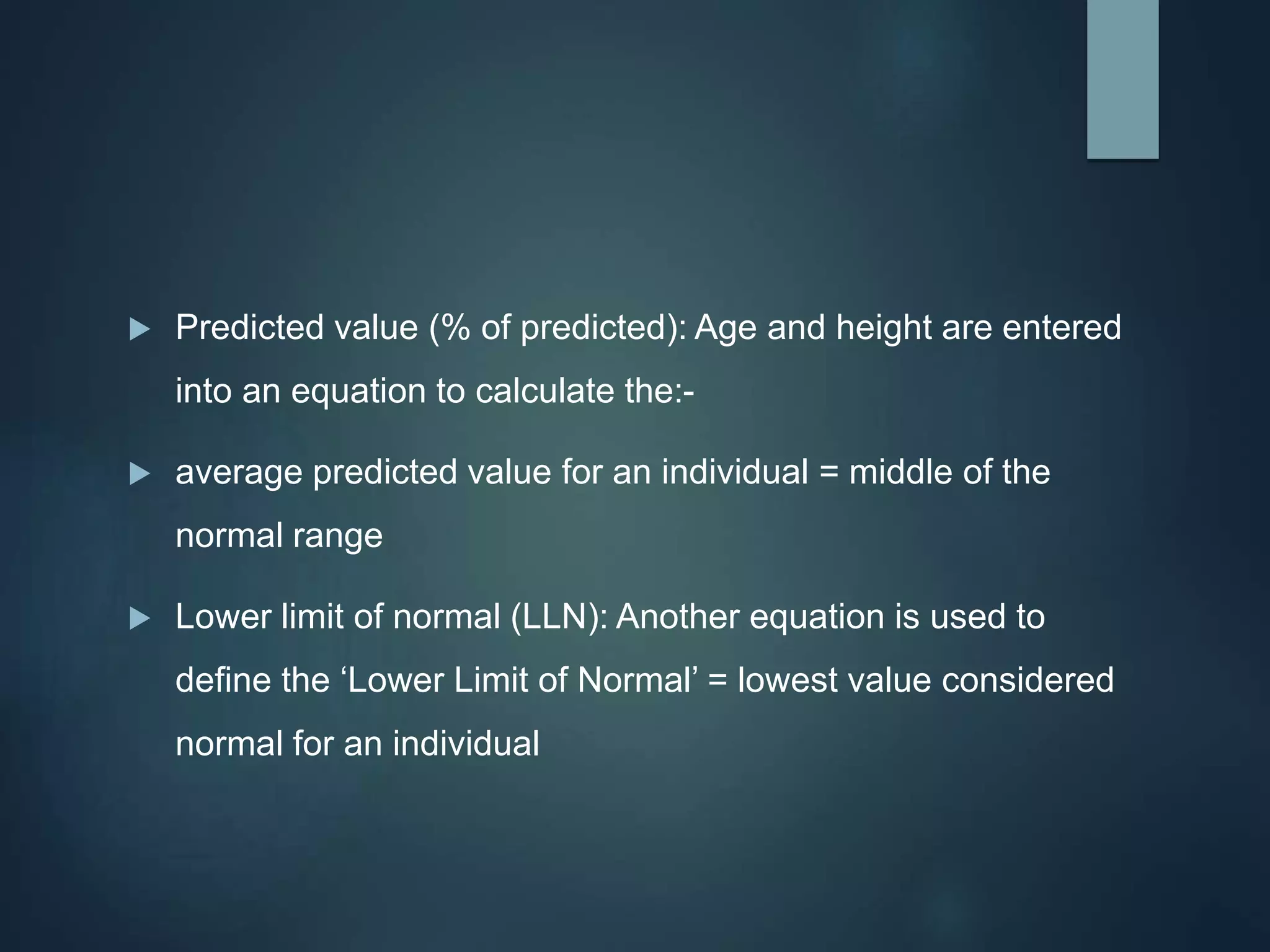  Predicted value (% of predicted): Age and height are entered
into an equation to calculate the:-
 average predicted value for an individual = middle of the
normal range
 Lower limit of normal (LLN): Another equation is used to
define the ‘Lower Limit of Normal’ = lowest value considered
normal for an individual
 