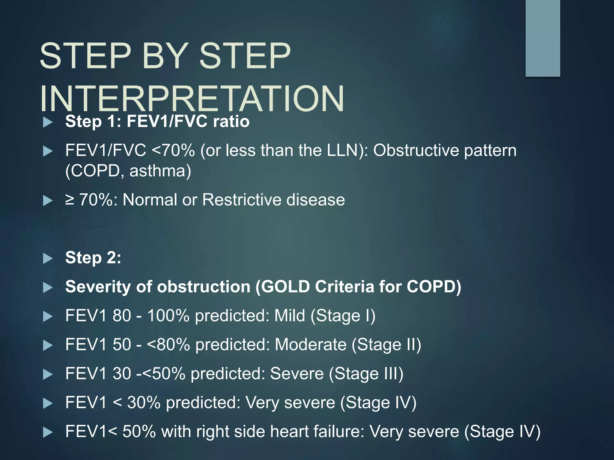STEP BY STEP
INTERPRETATION
 Step 1: FEV1/FVC ratio
 FEV1/FVC <70% (or less than the LLN): Obstructive pattern
(COPD, asthma)
 ≥ 70%: Normal or Restrictive disease
 Step 2:
 Severity of obstruction (GOLD Criteria for COPD)
 FEV1 80 - 100% predicted: Mild (Stage I)
 FEV1 50 - <80% predicted: Moderate (Stage II)
 FEV1 30 -<50% predicted: Severe (Stage III)
 FEV1 < 30% predicted: Very severe (Stage IV)
 FEV1< 50% with right side heart failure: Very severe (Stage IV)
 