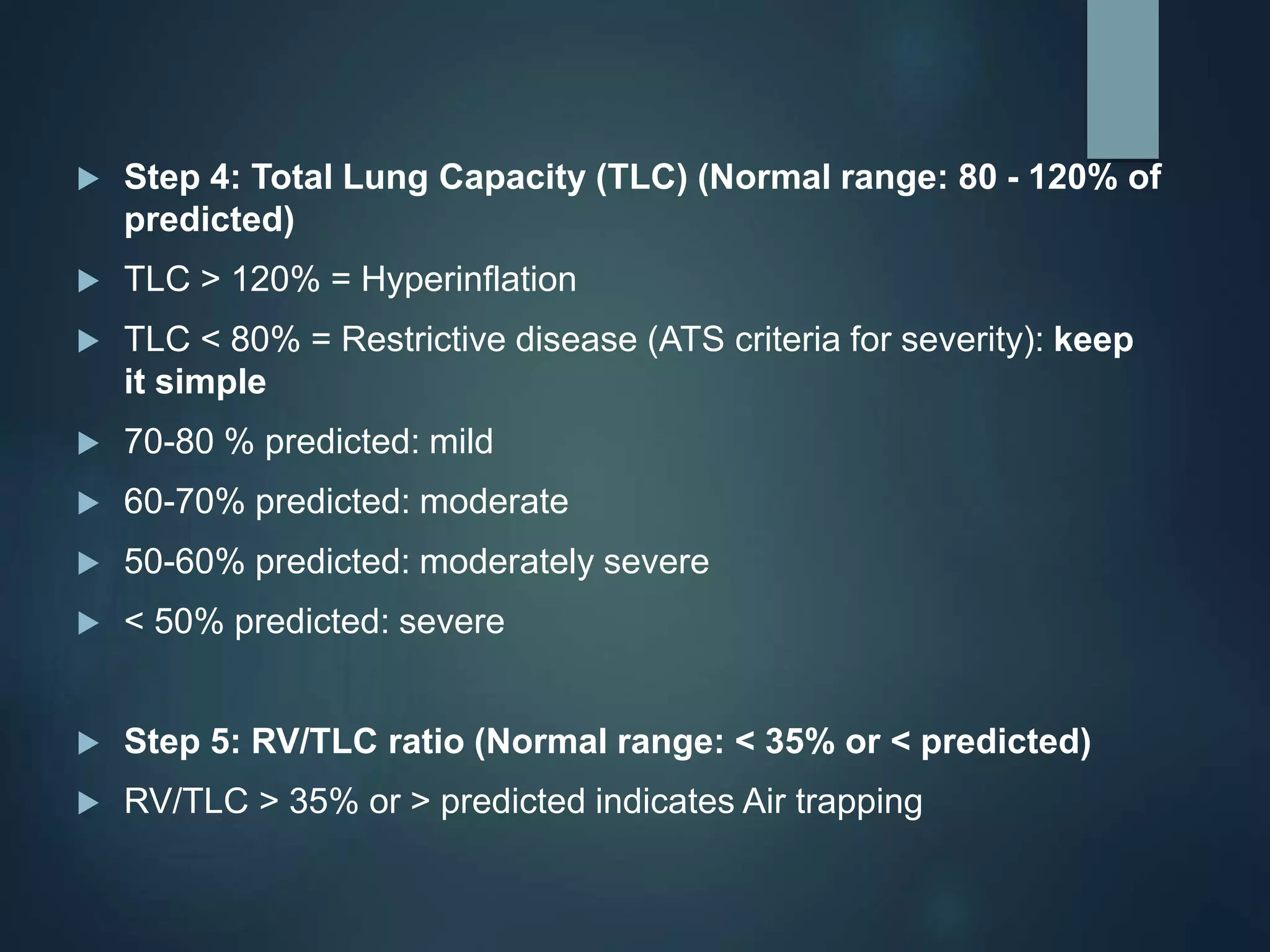  Step 4: Total Lung Capacity (TLC) (Normal range: 80 - 120% of
predicted)
 TLC > 120% = Hyperinflation
 TLC < 80% = Restrictive disease (ATS criteria for severity): keep
it simple
 70-80 % predicted: mild
 60-70% predicted: moderate
 50-60% predicted: moderately severe
 < 50% predicted: severe
 Step 5: RV/TLC ratio (Normal range: < 35% or < predicted)
 RV/TLC > 35% or > predicted indicates Air trapping
 