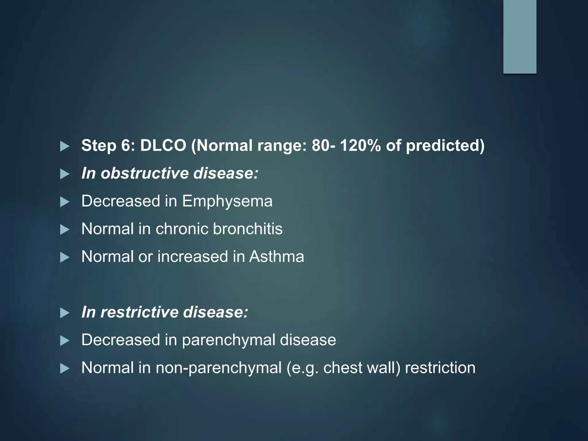  Step 6: DLCO (Normal range: 80- 120% of predicted)
 In obstructive disease:
 Decreased in Emphysema
 Normal in chronic bronchitis
 Normal or increased in Asthma
 In restrictive disease:
 Decreased in parenchymal disease
 Normal in non-parenchymal (e.g. chest wall) restriction
 