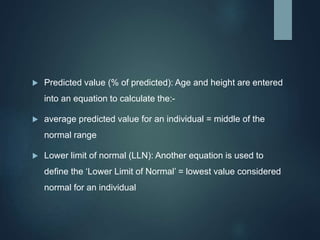  Predicted value (% of predicted): Age and height are entered
into an equation to calculate the:-
 average predicted value for an individual = middle of the
normal range
 Lower limit of normal (LLN): Another equation is used to
define the ‘Lower Limit of Normal’ = lowest value considered
normal for an individual
 