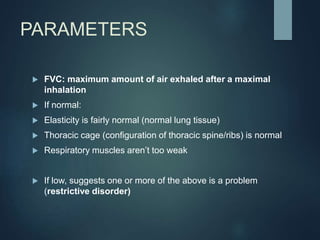 PARAMETERS
 FVC: maximum amount of air exhaled after a maximal
inhalation
 If normal:
 Elasticity is fairly normal (normal lung tissue)
 Thoracic cage (configuration of thoracic spine/ribs) is normal
 Respiratory muscles aren’t too weak
 If low, suggests one or more of the above is a problem
(restrictive disorder)
 