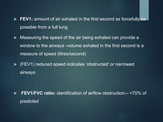  FEV1: amount of air exhaled in the first second as forcefully as
possible from a full lung
 Measuring the speed of the air being exhaled can provide a
window to the airways -volume exhaled in the first second is a
measure of speed (litres/second)
 (FEV1) reduced speed indicates ‘obstructed’ or narrowed
airways
 FEV1/FVC ratio: identification of airflow obstruction:– <70% of
predicted
 