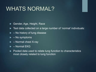 WHATS NORMAL?
 Gender, Age, Height, Race
 Test data collected on a large number of ‘normal’ individuals:
 – No history of lung disease
 – No symptoms
 – Normal chest X-ray
 – Normal EKG
 Pooled data used to relate lung function to characteristics
most closely related to lung function
 