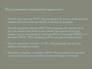 The parameters measured by spirometry:
• Forced vital capacity (FVC).This measures the amount of air you can
exhale with force after you inhale as deeply as possible.
• Forced expiratory volume (FEV).This measures the amount of air
you can exhale with force in one breath.The amount of air you
exhale may be measured at 1 second (FEV1), 2 seconds (FEV2), or 3
seconds (FEV3). FEV1 divided by FVC can also be determined.
• Forced expiratory flow 25% to 75%.This measures the air flow
halfway through an exhale.
• Maximum voluntary ventilation (MVV).This measures the greatest
amount of air you can breathe in and out during one minute.
 