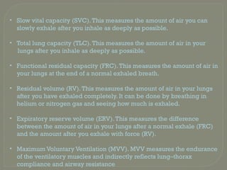 • Slow vital capacity (SVC).This measures the amount of air you can
slowly exhale after you inhale as deeply as possible.
• Total lung capacity (TLC).This measures the amount of air in your
lungs after you inhale as deeply as possible.
• Functional residual capacity (FRC).This measures the amount of air in
your lungs at the end of a normal exhaled breath.
• Residual volume (RV).This measures the amount of air in your lungs
after you have exhaled completely. It can be done by breathing in
helium or nitrogen gas and seeing how much is exhaled.
• Expiratory reserve volume (ERV).This measures the difference
between the amount of air in your lungs after a normal exhale (FRC)
and the amount after you exhale with force (RV).
• Maximum Voluntary Ventilation (MVV). MVV measures the endurance
of the ventilatory muscles and indirectly reflects lung–thorax
compliance and airway resistance
 