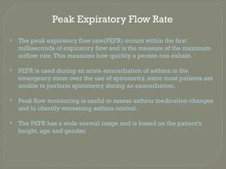 Peak Expiratory Flow Rate
• The peak expiratory flow rate(PEFR) occurs within the first
milliseconds of expiratory flow and is the measure of the maximum
airflow rate.This measures how quickly a person can exhale.
• PEFR is used during an acute exacerbation of asthma in the
emergency room over the use of spirometry, since most patients are
unable to perform spirometry during an exacerbation.
• Peak flow monitoring is useful to assess asthma medication changes
and to identify worsening asthma control.
• The PEFR has a wide normal range and is based on the patient’s
height, age and gender.
 
