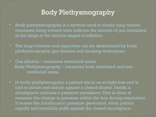 Body Plethysmography
• Body plethysmography is a method used to obtain lung volume
measures. Lung volume tests indicate the amount of gas contained
in the lungs at the various stages of inflation.
• The lung volumes and capacities can be determined by body
plethysmography, gas dilution and imaging techniques.
• Gas dilution – measures ventilated areas
Body Plethysmography – measures both ventilated and non
ventilated areas.
• In body plethysmograhy, a patient sits in an airtight box and is
told to inhale and exhale against a closed shutter. Inside, a
mouthpiece contains a pressure transducer.This is done to
measure the change in pressure within the box during respiration.
It senses the intrathoracic pressure generated, when patient
rapidly and forcefully puffs against the closed mouthpiece.
 