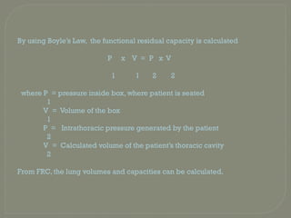 By using Boyle’s Law, the functional residual capacity is calculated
P x V = P x V
1 1 2 2
where P = pressure inside box, where patient is seated
1
V = Volume of the box
1
P = Intrathoracic pressure generated by the patient
2
V = Calculated volume of the patient’s thoracic cavity
2
From FRC, the lung volumes and capacities can be calculated.
 