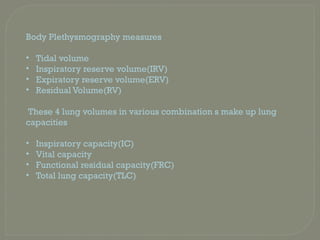 Body Plethysmography measures
• Tidal volume
• Inspiratory reserve volume(IRV)
• Expiratory reserve volume(ERV)
• Residual Volume(RV)
These 4 lung volumes in various combination s make up lung
capacities
• Inspiratory capacity(IC)
• Vital capacity
• Functional residual capacity(FRC)
• Total lung capacity(TLC)
 