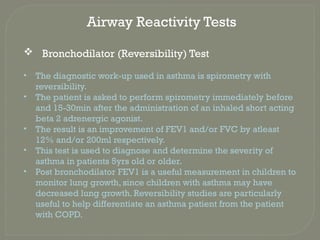 Airway Reactivity Tests
 Bronchodilator (Reversibility) Test
• The diagnostic work-up used in asthma is spirometry with
reversibility.
• The patient is asked to perform spirometry immediately before
and 15-30min after the administration of an inhaled short acting
beta 2 adrenergic agonist.
• The result is an improvement of FEV1 and/or FVC by atleast
12% and/or 200ml respectively.
• This test is used to diagnose and determine the severity of
asthma in patients 5yrs old or older.
• Post bronchodilator FEV1 is a useful measurement in children to
monitor lung growth, since children with asthma may have
decreased lung growth. Reversibility studies are particularly
useful to help differentiate an asthma patient from the patient
with COPD.
 