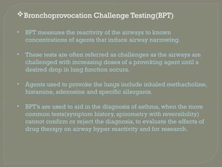 Bronchoprovocation Challenge Testing(BPT)
• BPT measures the reactivity of the airways to known
concentrations of agents that induce airway narrowing.
• These tests are often referred as challenges as the airways are
challenged with increasing doses of a provoking agent until a
desired drop in lung function occurs.
• Agents used to provoke the lungs include inhaled methacholine,
histamine, adenosine and specific allergants.
• BPT’s are used to aid in the diagnosis of asthma, when the more
common tests(symptom history, spirometry with reversibility)
cannot confirm or reject the diagnosis, to evaluate the effects of
drug therapy on airway hyper reactivity and for research.
 