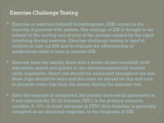 Exercise Challenge Testing
 Exercise or exertion induced bronchospasm (EIB) occurs in the
majority of patients with asthma.The etiology of EIB is thought to be
related to the cooling and drying of the airways caused by the rapid
breathing during exercise. Exercise challenge testing is used to
confirm or rule out EIB and to evaluate the effectiveness of
medications used to treat or prevent EIB.
 Exercise tests are usually done with a motor driven treadmill (with
adjustable speed and grade) or the electromagnetically braked
cycle ergometer. Heart rate should be monitored throughout the test.
Nose clips should be worn and the room air should be dry and cool,
to promote water loss from the airway during the exercise test.
 After the exercise is completed, the patient does serial spirometry at
5 min intervals for 20-30 minutes. FEV1 is the primary outcome
variable. A 10% or more decrease in FEV1 from baseline is generally
accepted as an abnormal response, in the diagnosis of EIB.
 