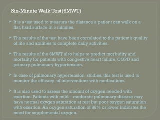 Six-Minute Walk Test(6MWT)
 It is a test used to measure the distance a patient can walk on a
flat, hard surface in 6 minutes.
 The results of the test have been correlated to the patient’s quality
of life and abilities to complete daily activities.
 The results of the 6MWT also helps to predict morbidity and
mortality for patients with congestive heart failure, COPD and
primary pulmonary hypertension.
 In case of pulmonary hypertension studies, this test is used to
monitor the efficacy of interventions with medications.
 It is also used to assess the amount of oxygen needed with
exertion. Patients with mild – moderate pulmonary disease may
have normal oxygen saturation at rest but poor oxygen saturation
with exertion. An oxygen saturation of 88% or lower indicates the
need for supplemental oxygen.
 