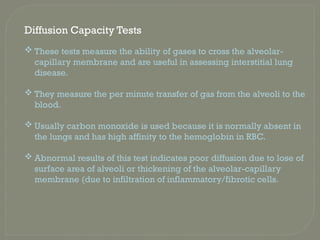 Diffusion Capacity Tests
 These tests measure the ability of gases to cross the alveolar-
capillary membrane and are useful in assessing interstitial lung
disease.
 They measure the per minute transfer of gas from the alveoli to the
blood.
 Usually carbon monoxide is used because it is normally absent in
the lungs and has high affinity to the hemoglobin in RBC.
 Abnormal results of this test indicates poor diffusion due to lose of
surface area of alveoli or thickening of the alveolar-capillary
membrane (due to infiltration of inflammatory/fibrotic cells.
 