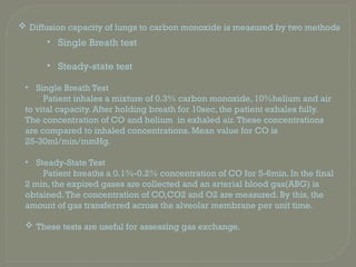 • Single Breath Test
Patient inhales a mixture of 0.3% carbon monoxide, 10%helium and air
to vital capacity. After holding breath for 10sec, the patient exhales fully.
The concentration of CO and helium in exhaled air.These concentrations
are compared to inhaled concentrations. Mean value for CO is
25-30ml/min/mmHg.
• Steady-State Test
Patient breaths a 0.1%-0.2% concentration of CO for 5-6min. In the final
2 min, the expired gases are collected and an arterial blood gas(ABG) is
obtained.The concentration of CO,CO2 and O2 are measured. By this, the
amount of gas transferred across the alveolar membrane per unit time.
 These tests are useful for assessing gas exchange.
• Single Breath test
• Steady-state test
 Diffusion capacity of lungs to carbon monoxide is measured by two methods
 