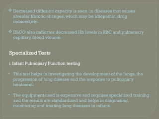  Decreased diffusion capacity is seen in diseases that causes
alveolar fibrotic changes, which may be idiopathic, drug
induced,etc.
 DLCO also indicates decreased Hb levels in RBC and pulmonary
capillary blood volume.
Specialized Tests
i. Infant Pulmonary Function testing
• This test helps in investigating the development of the lungs, the
progression of lung disease and the response to pulmonary
treatment.
• The equipment used is expensive and requires specialized training
and the results are standardized and helps in diagnosing,
monitoring and treating lung diseases in infants.
 