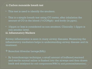 ii. Carbon monoxide breath test
• This test is used to identify the smokers.
• This is a simple breath test using CO meter, after inhalation the
amount of CO in the blood (%COHgb) and body (in ppm).
• 10ppm or less is considered as non-smokers. Clinically 1-2ppm is
non-smoker level.
iii. Inflammatory Markers
Airway inflammation is seen in many airway diseases. Measuring the
inflammatory mediators helps in understanding airway disease and its
treatment.
 Bronchial Alveolar Lavage(BAL)
• By bronchoscopy technique, a small amount of buffered,warmed
and sterile normal saline is flushed into the airways and then drawn
back and analysed for cell components(WBC’s) and proteins(histamine).
 