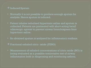  Induced Sputum
• Normally it is not possible to produce enough sputum for
analysis. Hence sputum is induced.
• Patient inhales nebulized hypertonic saline and sputum is
collected. Patients are pretreated with short-acting beta2
adrenergic agonist to prevent airway bronchospasm from
hypertonic saline.
• So obtained sputum is analyzed for inflammatory markers.
 Fractional exhaled nitric oxide (FENO)
• Measurement of exhaled concentrations of nitric oxide (NO) is
being evaluated as a possible noninvasive test of airway
inflammation both in diagnosing and monitoring asthma.
 