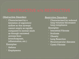 OBSTRUCTIVE v/s RESTRICTIVE
Obstructive Disorders
• Characterized by a
limitation of expiratory
airflow so that airways
cannot empty as rapidly
compared to normal (such
as through narrowed
airways from
bronchospasm,
inflammation, etc.)
Examples:
• Asthma
• Emphysema
Restrictive Disorders
• Characterized by reduced
lung volumes/decreased
lung compliance
Examples:
• Interstitial Fibrosis
• Scoliosis
• Obesity
• Lung Resection
• Neuromuscular diseases
• Cystic Fibrosis
 