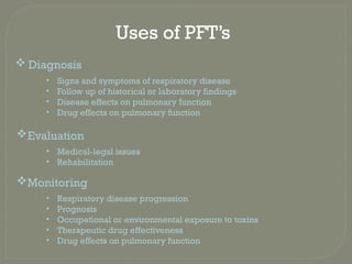 Uses of PFT’s
 Diagnosis
• Signs and symptoms of respiratory disease
• Follow up of historical or laboratory findings
• Disease effects on pulmonary function
• Drug effects on pulmonary function
Evaluation
• Medical-legal issues
• Rehabilitation
Monitoring
• Respiratory disease progression
• Prognosis
• Occupational or environmental exposure to toxins
• Therapeutic drug effectiveness
• Drug effects on pulmonary function
 