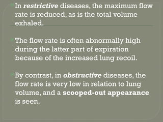 In restrictive diseases, the maximum flow
rate is reduced, as is the total volume
exhaled.
The flow rate is often abnormally high
during the latter part of expiration
because of the increased lung recoil.
By contrast, in obstructive diseases, the
flow rate is very low in relation to lung
volume, and a scooped-out appearance
is seen.
 