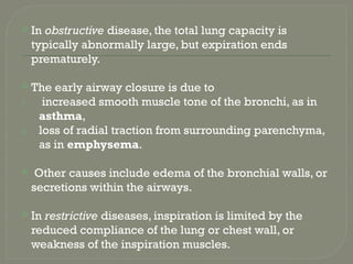  In obstructive disease, the total lung capacity is
typically abnormally large, but expiration ends
prematurely.
 The early airway closure is due to
1. increased smooth muscle tone of the bronchi, as in
asthma,
2. loss of radial traction from surrounding parenchyma,
as in emphysema.
 Other causes include edema of the bronchial walls, or
secretions within the airways.
 In restrictive diseases, inspiration is limited by the
reduced compliance of the lung or chest wall, or
weakness of the inspiration muscles.
 
