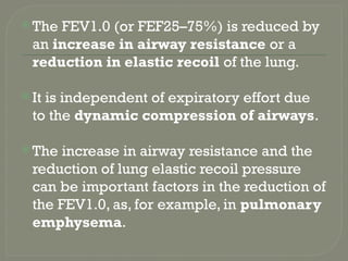  The FEV1.0 (or FEF25–75%) is reduced by
an increase in airway resistance or a
reduction in elastic recoil of the lung.
 It is independent of expiratory effort due
to the dynamic compression of airways.
 The increase in airway resistance and the
reduction of lung elastic recoil pressure
can be important factors in the reduction of
the FEV1.0, as, for example, in pulmonary
emphysema.
 