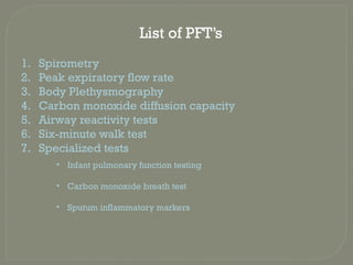 List of PFT’s
1. Spirometry
2. Peak expiratory flow rate
3. Body Plethysmography
4. Carbon monoxide diffusion capacity
5. Airway reactivity tests
6. Six-minute walk test
7. Specialized tests
• Infant pulmonary function testing
• Carbon monoxide breath test
• Sputum inflammatory markers
 