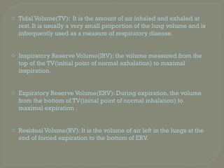 o Tidal Volume(TV): It is the amount of air inhaled and exhaled at
rest. It is usually a very small proportion of the lung volume and is
infrequently used as a measure of respiratory disease.
o Inspiratory Reserve Volume(IRV): the volume measured from the
top of the TV(initial point of normal exhalation) to maximal
inspiration.
o Expiratory Reserve Volume(ERV): During expiration, the volume
from the bottom of TV(initial point of normal inhalation) to
maximal expiration .
o Residual Volume(RV): It is the volume of air left in the lungs at the
end of forced expiration to the bottom of ERV.
 