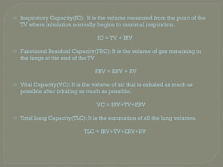 o Inspiratory Capacity(IC): It is the volume measured from the point of the
TV where inhalation normally begins to maximal inspiration.
IC = TV + IRV
o Functional Residual Capacity(FRC): It is the volume of gas remaining in
the lungs at the end of the TV
FRV = ERV + RV
o Vital Capacity(VC): It is the volume of air that is exhaled as much as
possible after inhaling as much as possible.
VC = IRV+TV+ERV
o Total Lung Capacity(TLC): It is the summation of all the lung volumes.
TLC = IRV+TV+ERV+RV
 