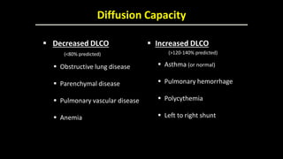 Diffusion Capacity
 Decreased DLCO
(<80% predicted)
 Obstructive lung disease
 Parenchymal disease
 Pulmonary vascular disease
 Anemia
 Increased DLCO
(>120-140% predicted)
 Asthma (or normal)
 Pulmonary hemorrhage
 Polycythemia
 Left to right shunt
 