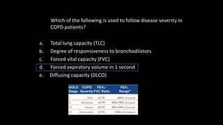 Which of the following is used to follow disease severity in
COPD patients?
a. Total lung capacity (TLC)
b. Degree of responsiveness to bronchodilators
c. Forced vital capacity (FVC)
d. Forced expiratory volume in 1 second
e. Diffusing capacity (DLCO)
 