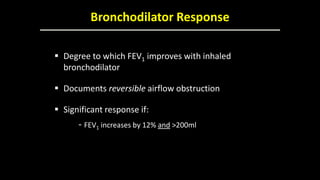 Bronchodilator Response
 Degree to which FEV1 improves with inhaled
bronchodilator
 Documents reversible airflow obstruction
 Significant response if:
- FEV1 increases by 12% and >200ml
 