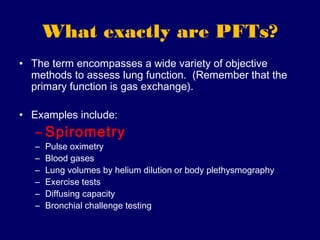 What exactly are PFTs?
• The term encompasses a wide variety of objective
  methods to assess lung function. (Remember that the
  primary function is gas exchange).

• Examples include:
   – Spirometry
   –   Pulse oximetry
   –   Blood gases
   –   Lung volumes by helium dilution or body plethysmography
   –   Exercise tests
   –   Diffusing capacity
   –   Bronchial challenge testing
 